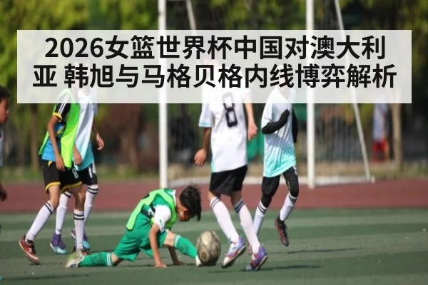 2026女篮世界杯中国对澳大利亚 韩旭与马格贝格内线博弈解析 - kaiyun