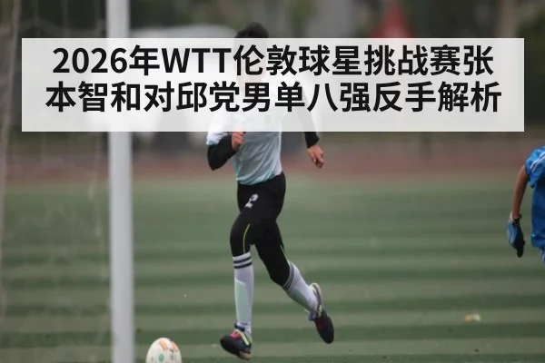 2026年WTT伦敦球星挑战赛张本智和对邱党男单八强反手解析 - kaiyun